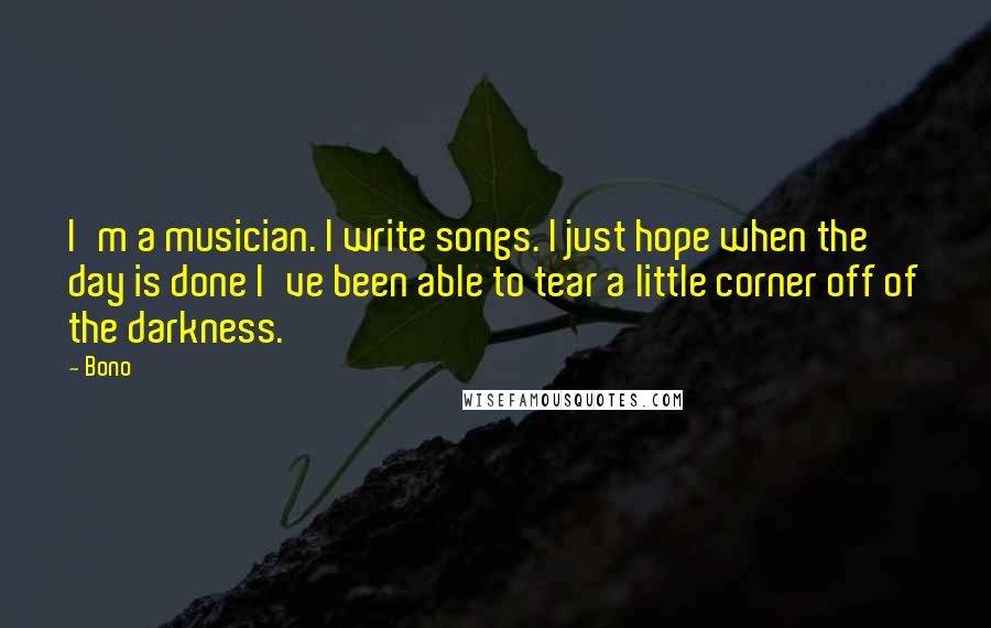 Bono Quotes: I'm a musician. I write songs. I just hope when the day is done I've been able to tear a little corner off of the darkness.