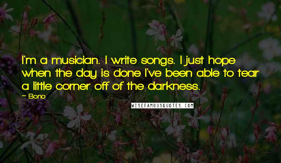 Bono Quotes: I'm a musician. I write songs. I just hope when the day is done I've been able to tear a little corner off of the darkness.