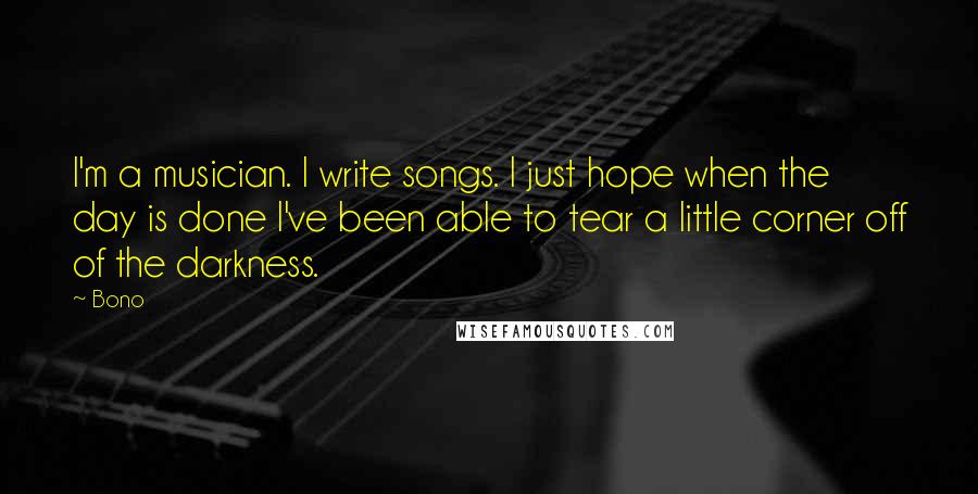 Bono Quotes: I'm a musician. I write songs. I just hope when the day is done I've been able to tear a little corner off of the darkness.