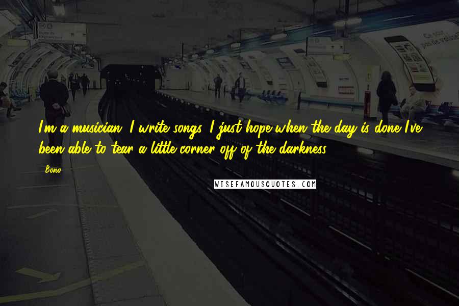 Bono Quotes: I'm a musician. I write songs. I just hope when the day is done I've been able to tear a little corner off of the darkness.
