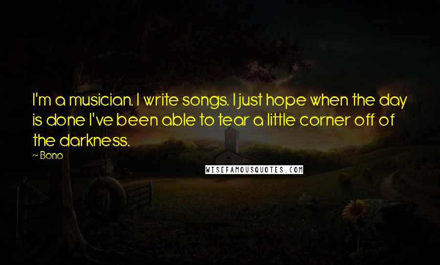 Bono Quotes: I'm a musician. I write songs. I just hope when the day is done I've been able to tear a little corner off of the darkness.