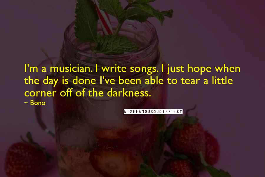 Bono Quotes: I'm a musician. I write songs. I just hope when the day is done I've been able to tear a little corner off of the darkness.