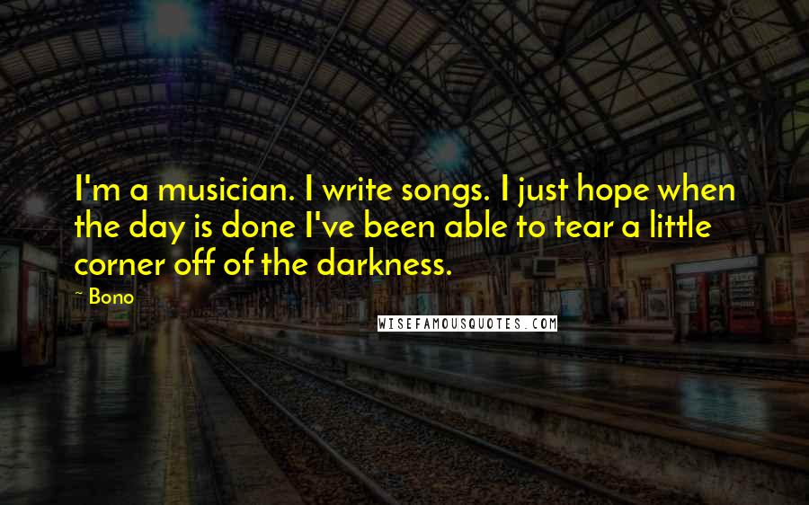 Bono Quotes: I'm a musician. I write songs. I just hope when the day is done I've been able to tear a little corner off of the darkness.