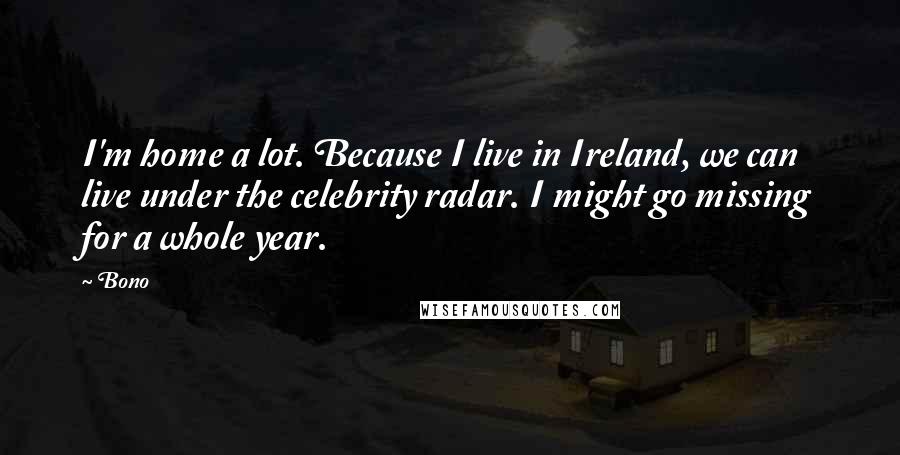 Bono Quotes: I'm home a lot. Because I live in Ireland, we can live under the celebrity radar. I might go missing for a whole year.