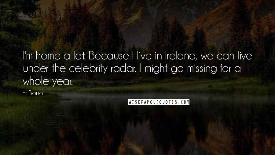 Bono Quotes: I'm home a lot. Because I live in Ireland, we can live under the celebrity radar. I might go missing for a whole year.