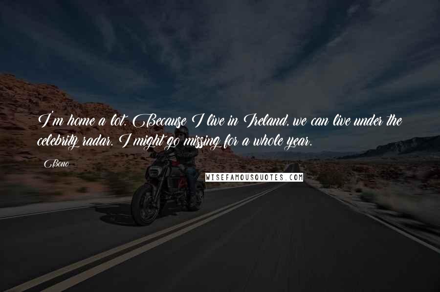 Bono Quotes: I'm home a lot. Because I live in Ireland, we can live under the celebrity radar. I might go missing for a whole year.