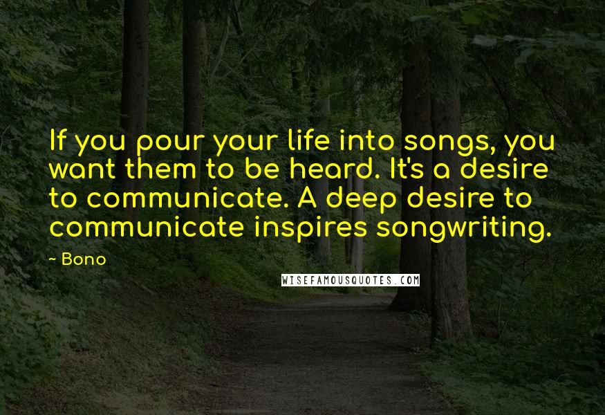 Bono Quotes: If you pour your life into songs, you want them to be heard. It's a desire to communicate. A deep desire to communicate inspires songwriting.
