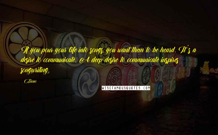 Bono Quotes: If you pour your life into songs, you want them to be heard. It's a desire to communicate. A deep desire to communicate inspires songwriting.