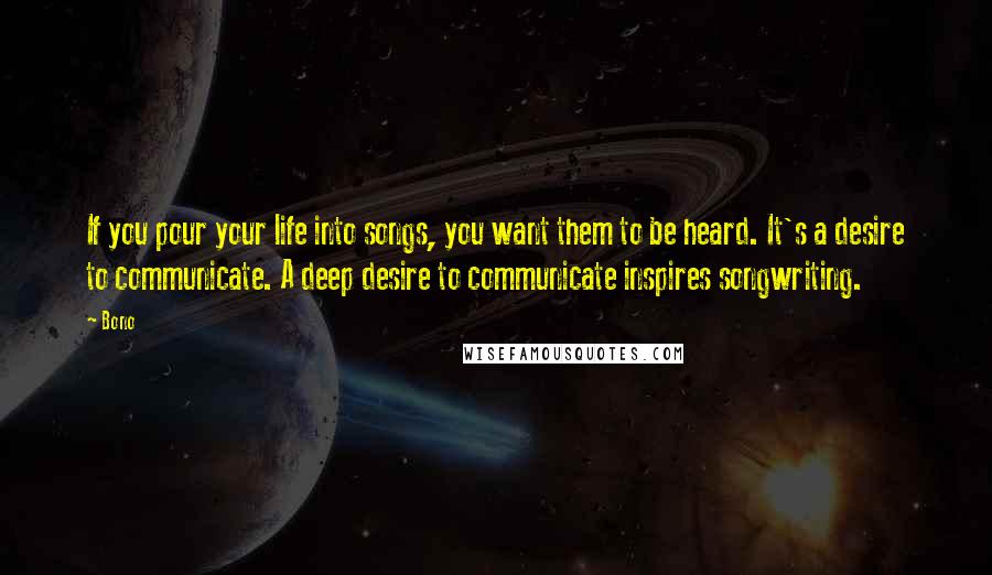 Bono Quotes: If you pour your life into songs, you want them to be heard. It's a desire to communicate. A deep desire to communicate inspires songwriting.