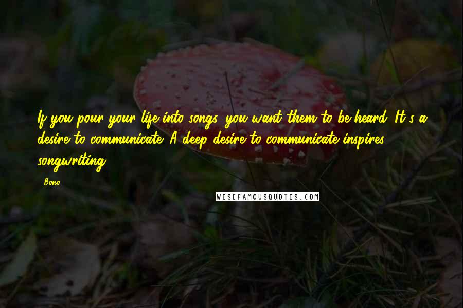 Bono Quotes: If you pour your life into songs, you want them to be heard. It's a desire to communicate. A deep desire to communicate inspires songwriting.