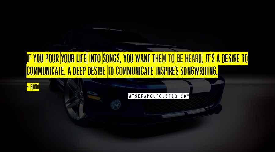 Bono Quotes: If you pour your life into songs, you want them to be heard. It's a desire to communicate. A deep desire to communicate inspires songwriting.