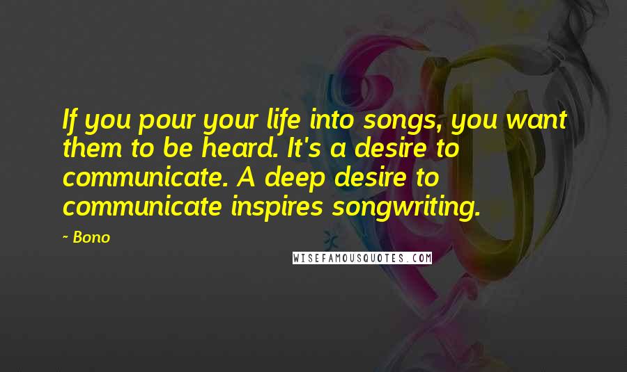 Bono Quotes: If you pour your life into songs, you want them to be heard. It's a desire to communicate. A deep desire to communicate inspires songwriting.