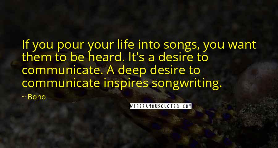 Bono Quotes: If you pour your life into songs, you want them to be heard. It's a desire to communicate. A deep desire to communicate inspires songwriting.