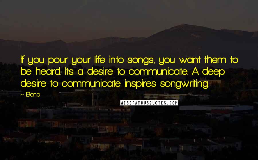 Bono Quotes: If you pour your life into songs, you want them to be heard. It's a desire to communicate. A deep desire to communicate inspires songwriting.