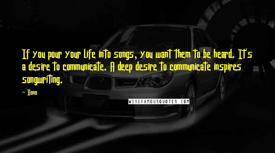 Bono Quotes: If you pour your life into songs, you want them to be heard. It's a desire to communicate. A deep desire to communicate inspires songwriting.