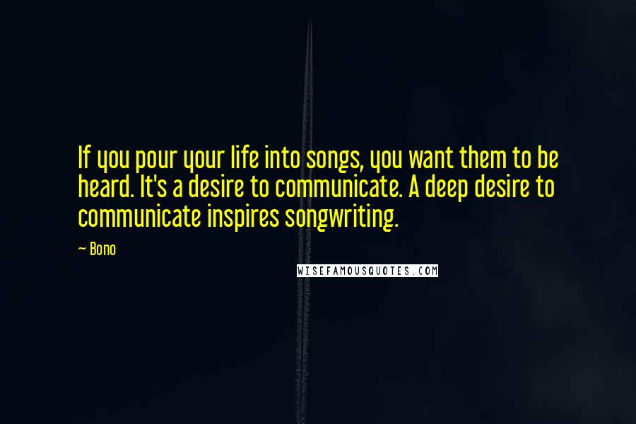 Bono Quotes: If you pour your life into songs, you want them to be heard. It's a desire to communicate. A deep desire to communicate inspires songwriting.