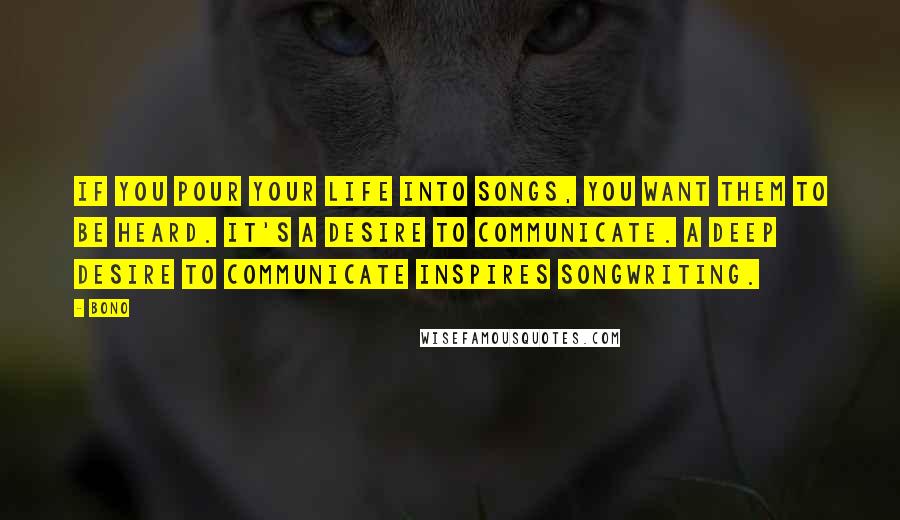 Bono Quotes: If you pour your life into songs, you want them to be heard. It's a desire to communicate. A deep desire to communicate inspires songwriting.