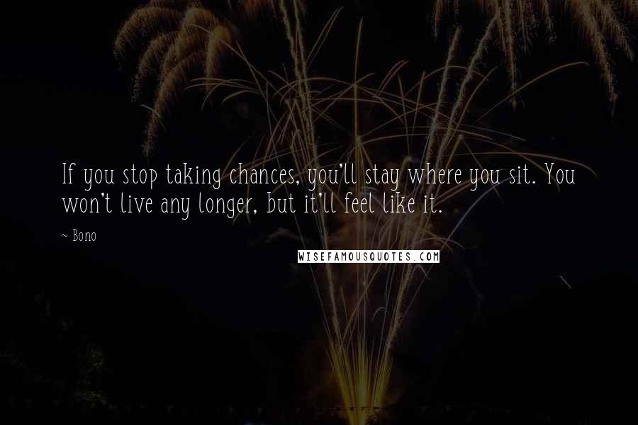 Bono Quotes: If you stop taking chances, you'll stay where you sit. You won't live any longer, but it'll feel like it.