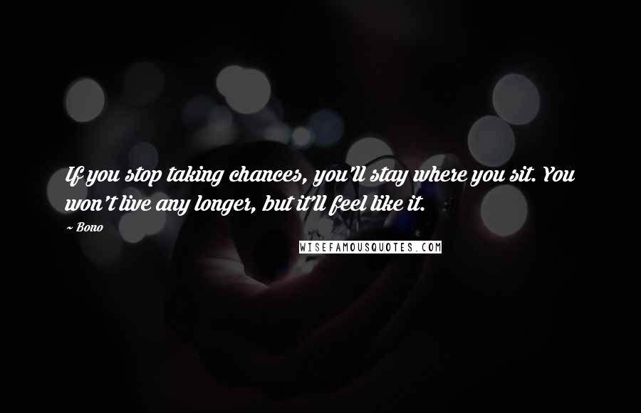 Bono Quotes: If you stop taking chances, you'll stay where you sit. You won't live any longer, but it'll feel like it.