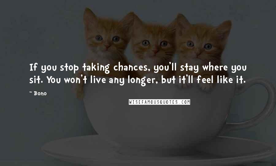 Bono Quotes: If you stop taking chances, you'll stay where you sit. You won't live any longer, but it'll feel like it.