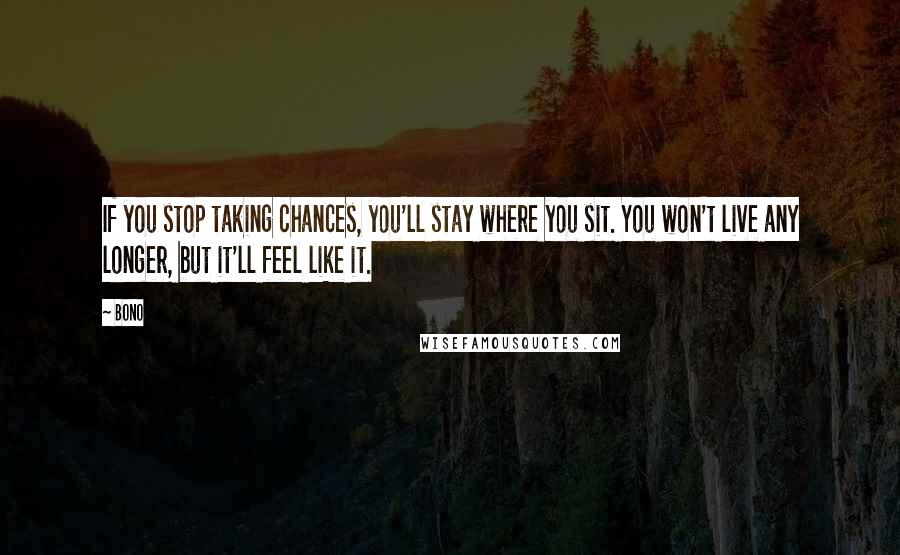 Bono Quotes: If you stop taking chances, you'll stay where you sit. You won't live any longer, but it'll feel like it.