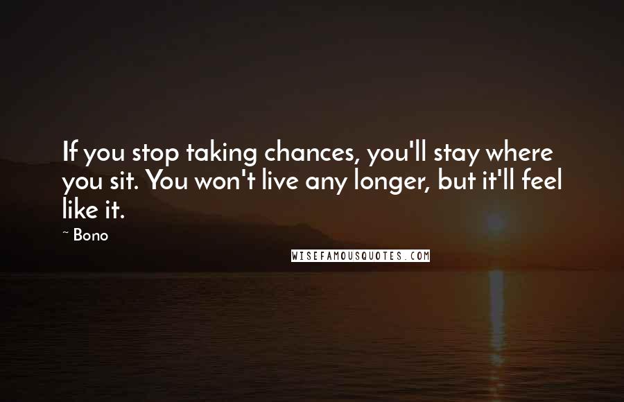 Bono Quotes: If you stop taking chances, you'll stay where you sit. You won't live any longer, but it'll feel like it.