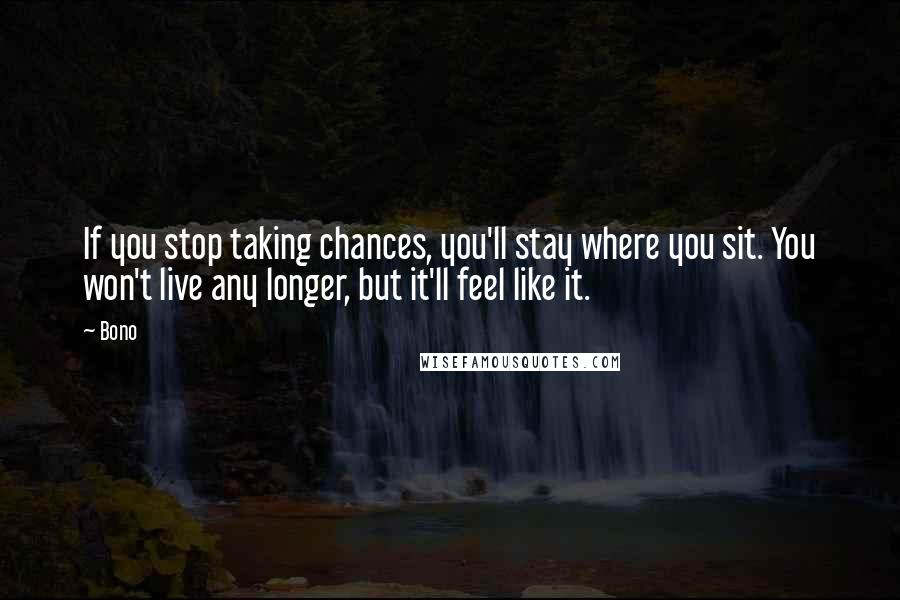 Bono Quotes: If you stop taking chances, you'll stay where you sit. You won't live any longer, but it'll feel like it.