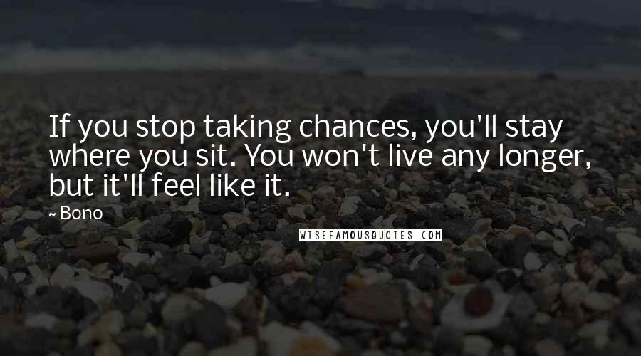 Bono Quotes: If you stop taking chances, you'll stay where you sit. You won't live any longer, but it'll feel like it.