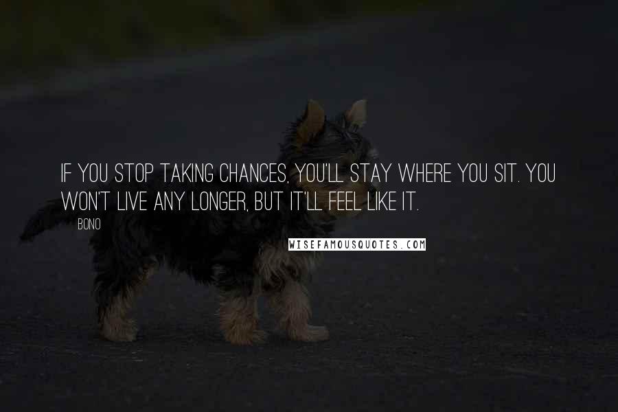 Bono Quotes: If you stop taking chances, you'll stay where you sit. You won't live any longer, but it'll feel like it.