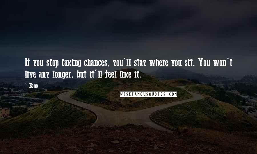 Bono Quotes: If you stop taking chances, you'll stay where you sit. You won't live any longer, but it'll feel like it.