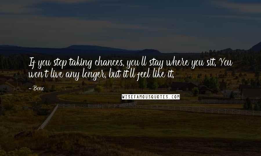 Bono Quotes: If you stop taking chances, you'll stay where you sit. You won't live any longer, but it'll feel like it.