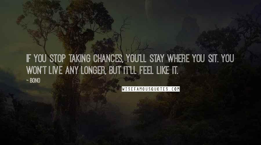 Bono Quotes: If you stop taking chances, you'll stay where you sit. You won't live any longer, but it'll feel like it.