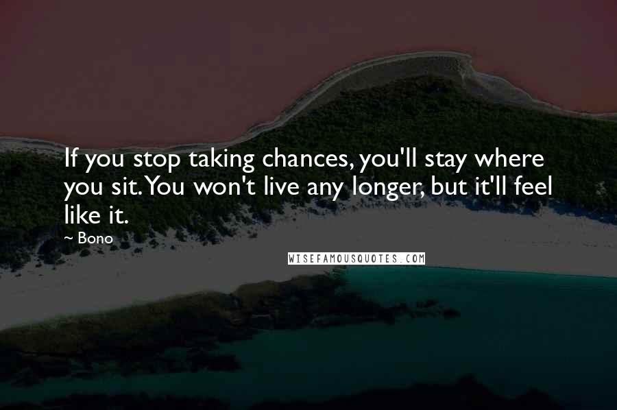 Bono Quotes: If you stop taking chances, you'll stay where you sit. You won't live any longer, but it'll feel like it.
