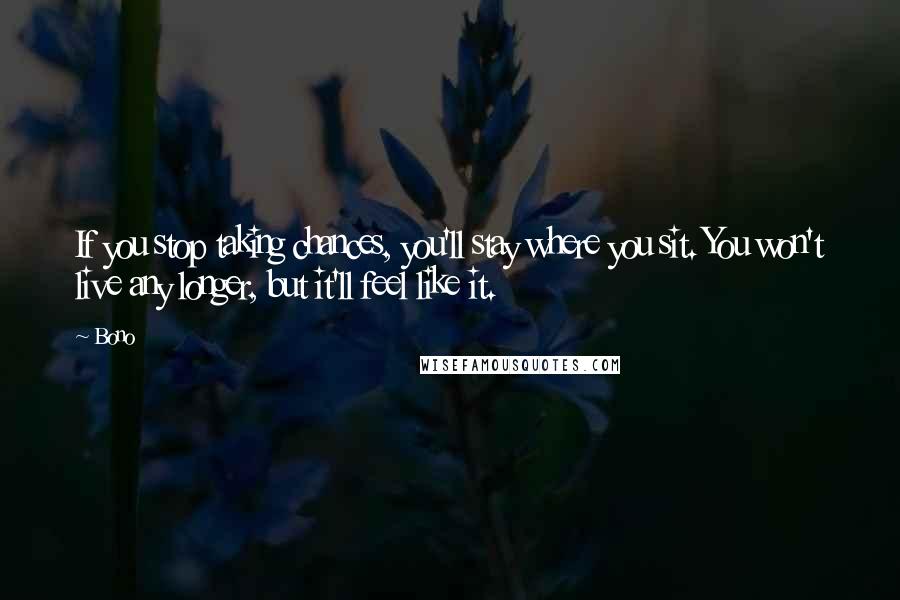 Bono Quotes: If you stop taking chances, you'll stay where you sit. You won't live any longer, but it'll feel like it.