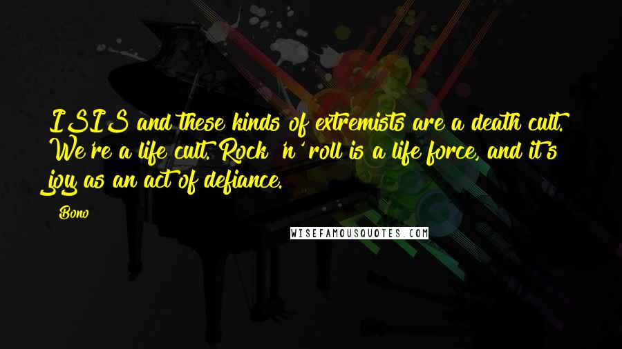 Bono Quotes: ISIS and these kinds of extremists are a death cult. We're a life cult. Rock 'n' roll is a life force, and it's joy as an act of defiance.