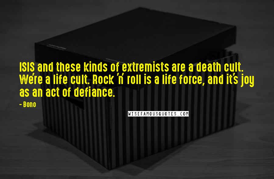 Bono Quotes: ISIS and these kinds of extremists are a death cult. We're a life cult. Rock 'n' roll is a life force, and it's joy as an act of defiance.