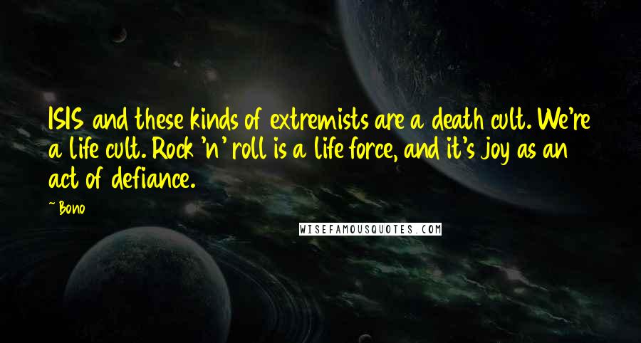 Bono Quotes: ISIS and these kinds of extremists are a death cult. We're a life cult. Rock 'n' roll is a life force, and it's joy as an act of defiance.