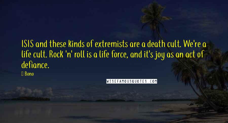 Bono Quotes: ISIS and these kinds of extremists are a death cult. We're a life cult. Rock 'n' roll is a life force, and it's joy as an act of defiance.