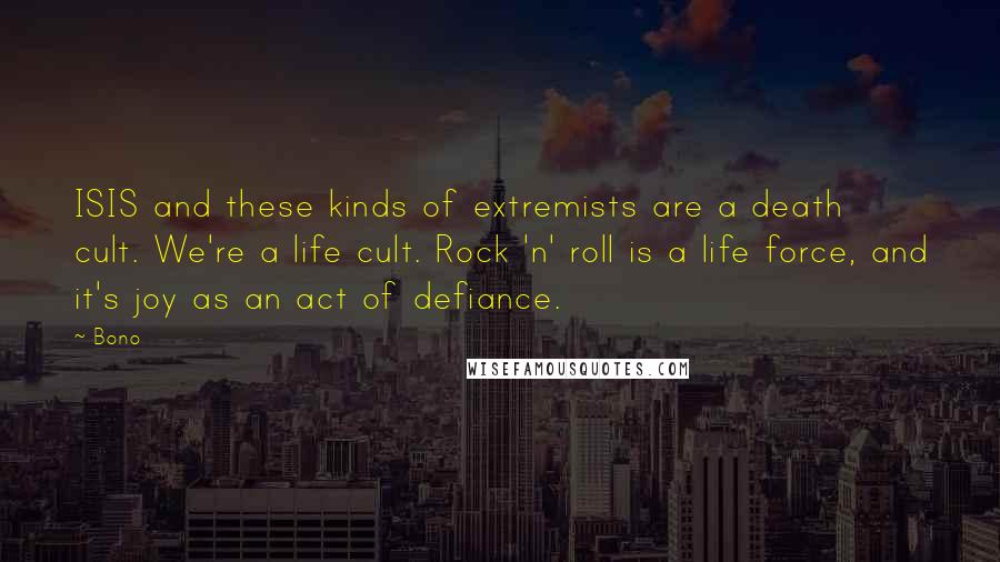 Bono Quotes: ISIS and these kinds of extremists are a death cult. We're a life cult. Rock 'n' roll is a life force, and it's joy as an act of defiance.