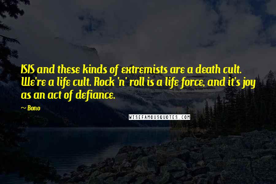 Bono Quotes: ISIS and these kinds of extremists are a death cult. We're a life cult. Rock 'n' roll is a life force, and it's joy as an act of defiance.