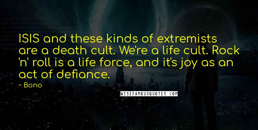 Bono Quotes: ISIS and these kinds of extremists are a death cult. We're a life cult. Rock 'n' roll is a life force, and it's joy as an act of defiance.