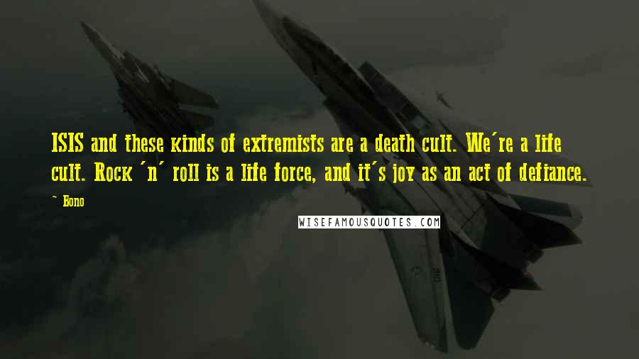 Bono Quotes: ISIS and these kinds of extremists are a death cult. We're a life cult. Rock 'n' roll is a life force, and it's joy as an act of defiance.