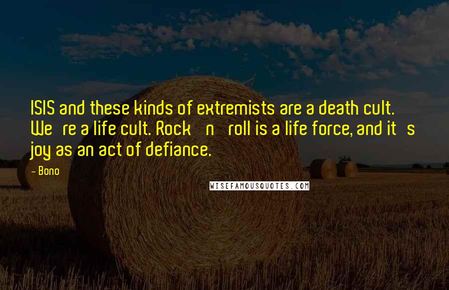 Bono Quotes: ISIS and these kinds of extremists are a death cult. We're a life cult. Rock 'n' roll is a life force, and it's joy as an act of defiance.