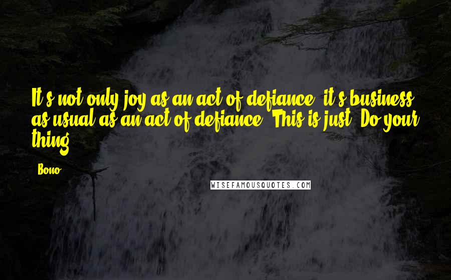 Bono Quotes: It's not only joy as an act of defiance; it's business as usual as an act of defiance. This is just: Do your thing.