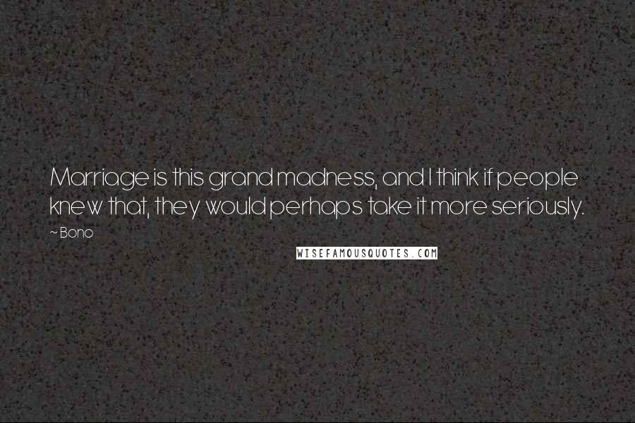 Bono Quotes: Marriage is this grand madness, and I think if people knew that, they would perhaps take it more seriously.