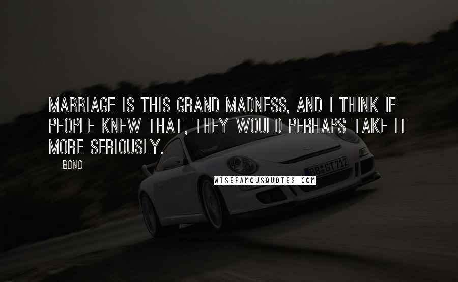 Bono Quotes: Marriage is this grand madness, and I think if people knew that, they would perhaps take it more seriously.