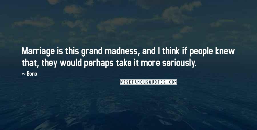 Bono Quotes: Marriage is this grand madness, and I think if people knew that, they would perhaps take it more seriously.