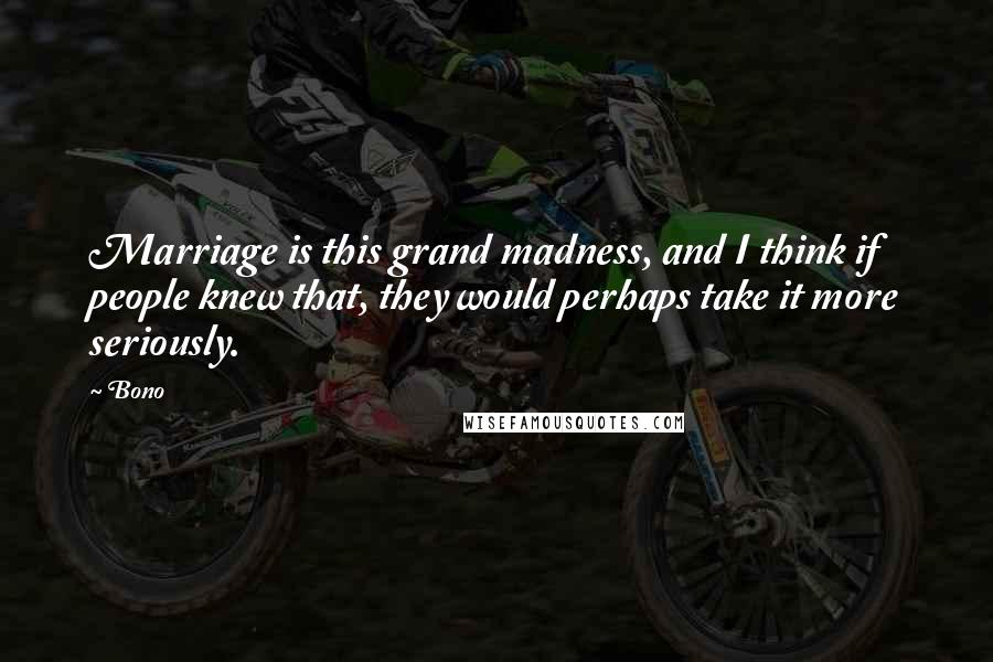 Bono Quotes: Marriage is this grand madness, and I think if people knew that, they would perhaps take it more seriously.