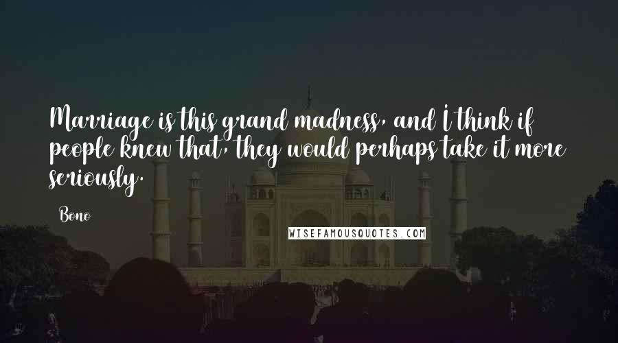 Bono Quotes: Marriage is this grand madness, and I think if people knew that, they would perhaps take it more seriously.