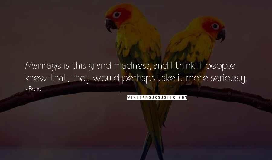 Bono Quotes: Marriage is this grand madness, and I think if people knew that, they would perhaps take it more seriously.